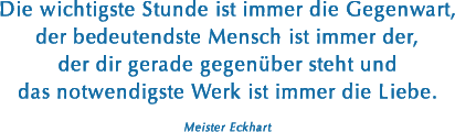 Die wichtigste Stunde ist immer die Gegenwart, der bedeutendste Mensch ist immer der, der dir gerade gegenüber steht und das notwendigste Werk ist immer die Liebe. (Meister Eckhart)